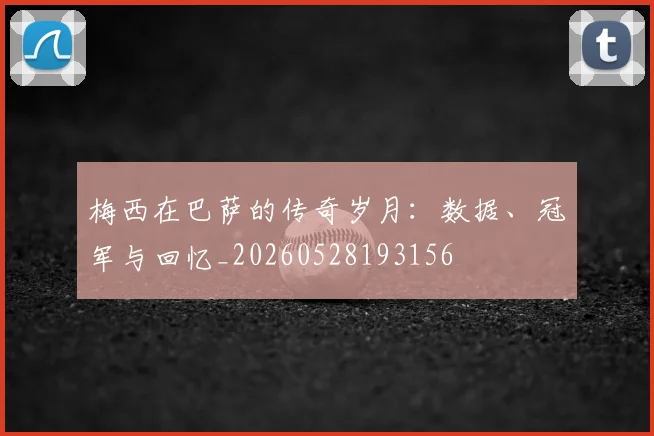 梅西在巴萨的传奇岁月：数据、冠军与回忆_20260528193156