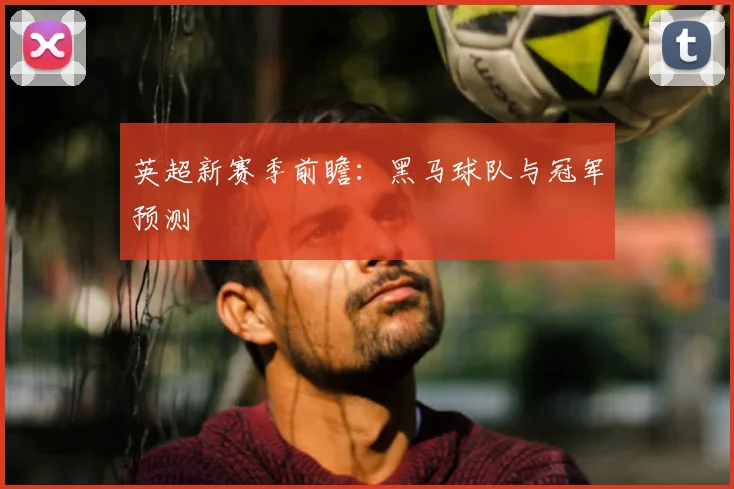 英超新赛季前瞻：黑马球队与冠军预测