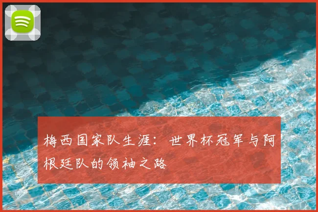 梅西国家队生涯：世界杯冠军与阿根廷队的领袖之路